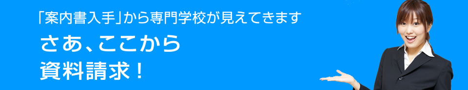 「案内書入手」から専門学校が見えてきます さあ、ここから資料請求 ！